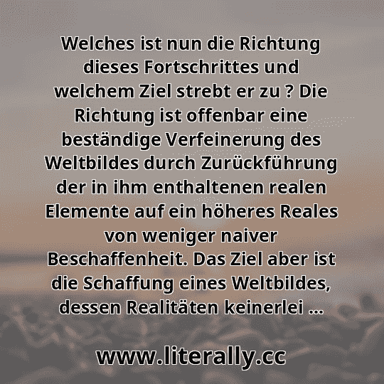 Welches ist nun die Richtung dieses Fortschrittes und welchem Ziel strebt er zu ? Die Richtung ist offenbar eine beständige Verfeinerung des Weltbildes durch Zurückführung der in ihm enthaltenen realen Elemente auf ein höheres Reales von weniger naiver Beschaffenheit. Das Ziel aber ist die Schaffung eines Weltbildes, dessen Realitäten keinerlei ... Welches ist nun die Richtung dieses Fortschrittes und welchem Ziel strebt er zu ? Die Richtung ist offenbar eine beständige Verfeinerung des Weltbildes durch Zurückführung der in ihm enthaltenen realen Elemente auf ein höheres Reales von weniger naiver Beschaffenheit. Das Ziel aber ist die Schaffung eines Weltbildes, dessen Realitäten keinerlei ...